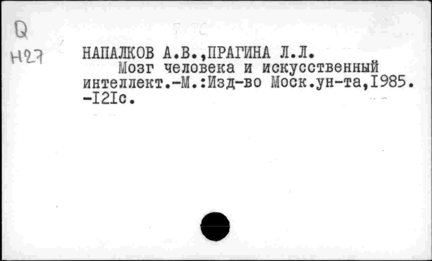 ﻿0	п_/-
нм	НАПАЛКОВ А.В.,ПРАГИНА Л.Л. Мозг человека и искусственный интеллект.-М.:Изд-во Моск.ун-та,1985 -121с.